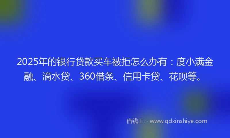 2025年的银行贷款买车被拒怎么办有：度小满金融、滴水贷、360借条、信用卡贷、花呗等。