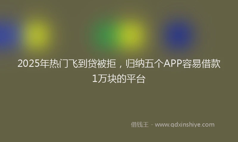 2025年热门飞到贷被拒，归纳五个APP容易借款1万块的平台