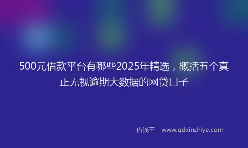 500元借款平台有哪些2025年精选，概括五个真正无视逾期大数据的网贷口子