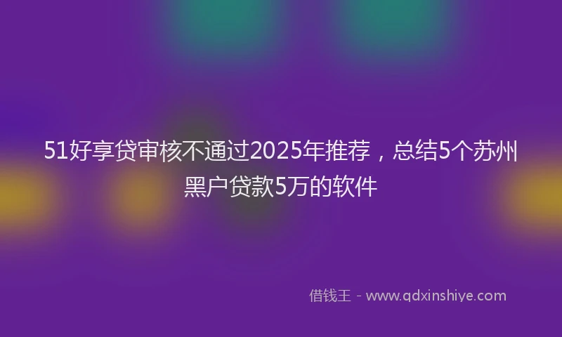 51好享贷审核不通过2025年推荐，总结5个苏州黑户贷款5万的软件