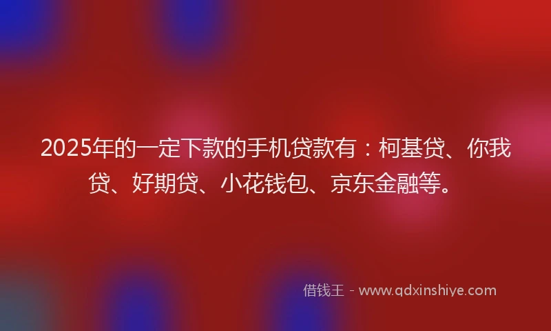 2025年的一定下款的手机贷款有：柯基贷、你我贷、好期贷、小花钱包、京东金融等。