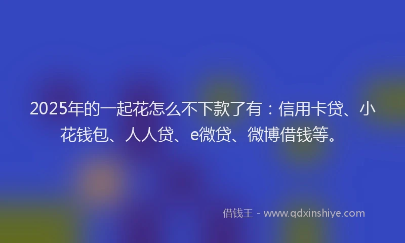 2025年的一起花怎么不下款了有：信用卡贷、小花钱包、人人贷、e微贷、微博借钱等。
