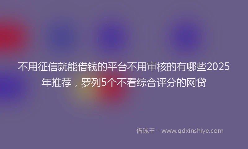 不用征信就能借钱的平台不用审核的有哪些2025年推荐，罗列5个不看综合评分的网贷