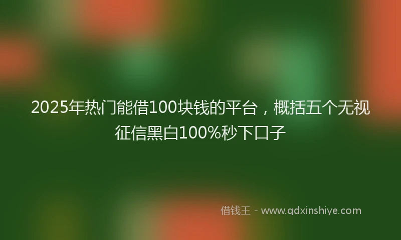 2025年热门能借100块钱的平台，概括五个无视征信黑白100%秒下口子