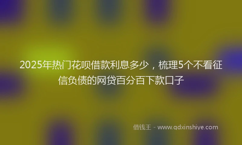 2025年热门花呗借款利息多少，梳理5个不看征信负债的网贷百分百下款口子