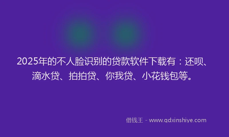2025年的不人脸识别的贷款软件下载有：还呗、滴水贷、拍拍贷、你我贷、小花钱包等。