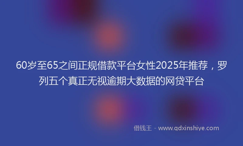 60岁至65之间正规借款平台女性2025年推荐，罗列五个真正无视逾期大数据的网贷平台