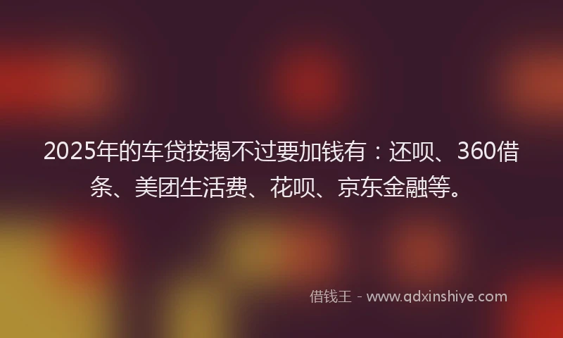2025年的车贷按揭不过要加钱有：还呗、360借条、美团生活费、花呗、京东金融等。