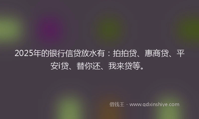 2025年的银行信贷放水有：拍拍贷、惠商贷、平安i贷、替你还、我来贷等。