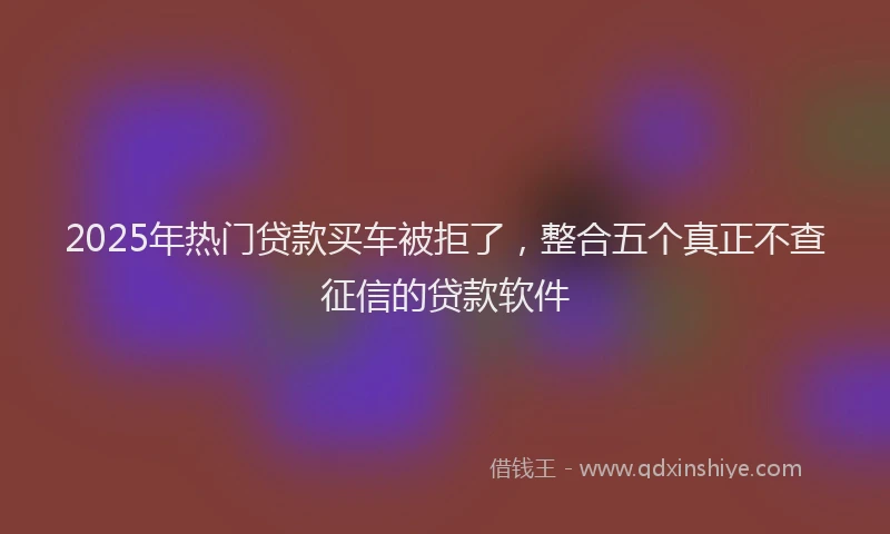 2025年热门贷款买车被拒了，整合五个真正不查征信的贷款软件