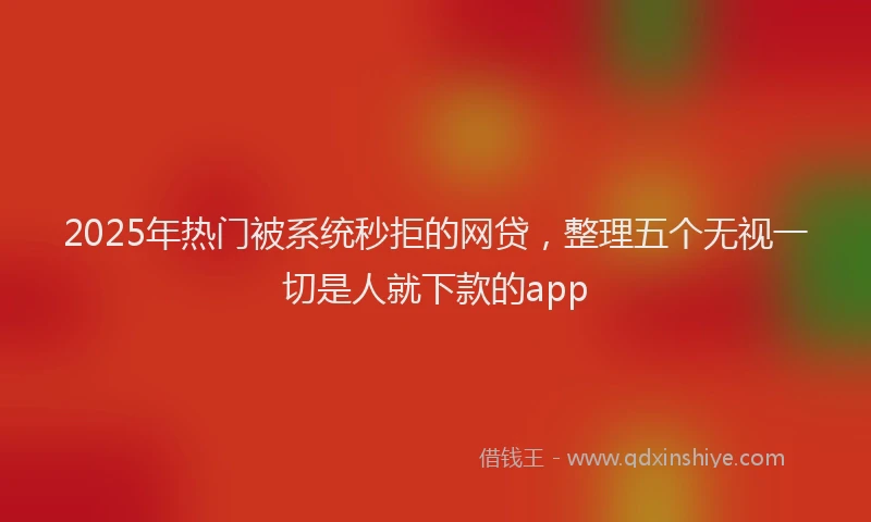 2025年热门被系统秒拒的网贷，整理五个无视一切是人就下款的app