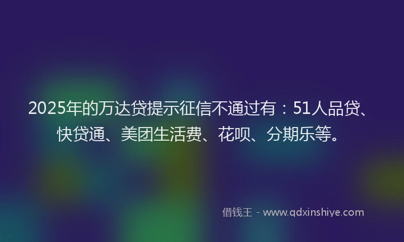 2025年的万达贷提示征信不通过有：51人品贷、快贷通、美团生活费、花呗、分期乐等。