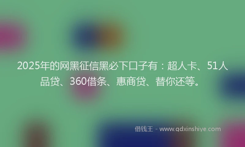2025年的网黑征信黑必下口子有：超人卡、51人品贷、360借条、惠商贷、替你还等。