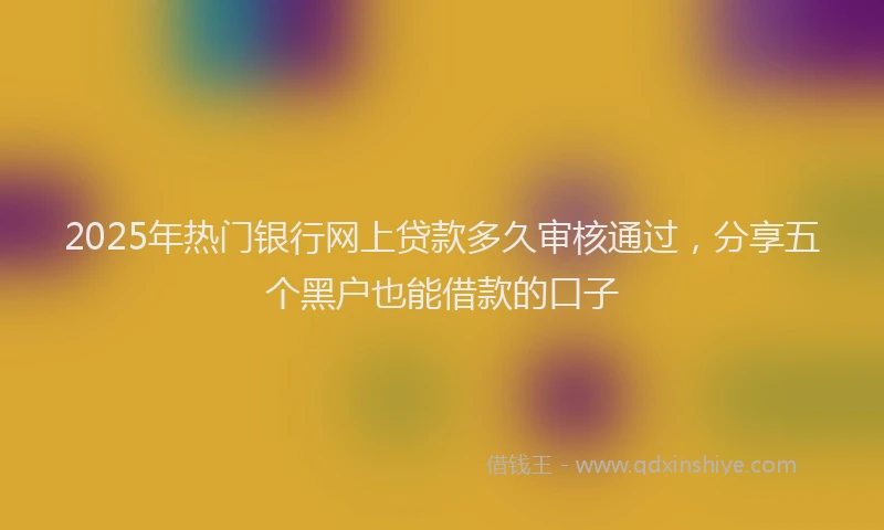 2025年热门银行网上贷款多久审核通过，分享五个黑户也能借款的口子