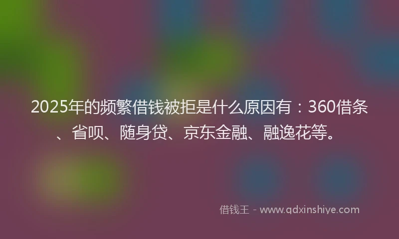 2025年的频繁借钱被拒是什么原因有：360借条、省呗、随身贷、京东金融、融逸花等。