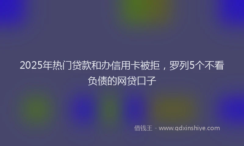 2025年热门贷款和办信用卡被拒，罗列5个不看负债的网贷口子