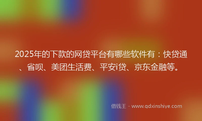2025年的下款的网贷平台有哪些软件有：快贷通、省呗、美团生活费、平安i贷、京东金融等。