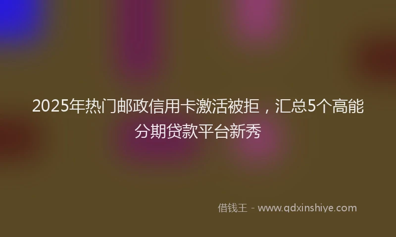2025年热门邮政信用卡激活被拒，汇总5个高能分期贷款平台新秀