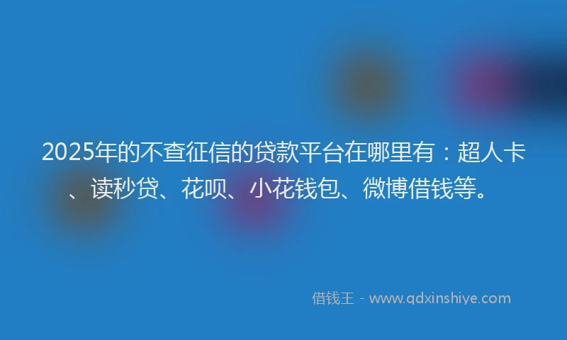 2025年的不查征信的贷款平台在哪里有：超人卡、读秒贷、花呗、小花钱包、微博借钱等。