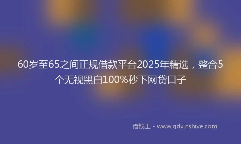 60岁至65之间正规借款平台2025年精选，整合5个无视黑白100%秒下网贷口子
