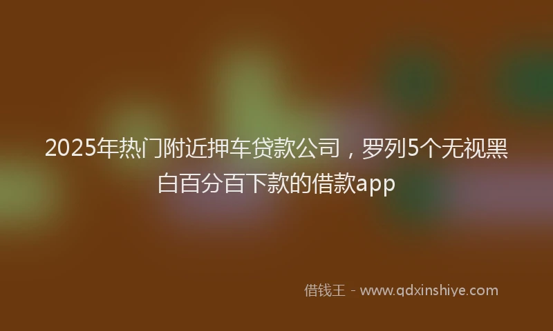 2025年热门附近押车贷款公司，罗列5个无视黑白百分百下款的借款app