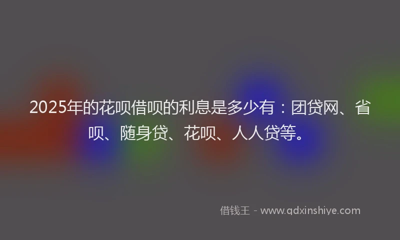 2025年的花呗借呗的利息是多少有：团贷网、省呗、随身贷、花呗、人人贷等。