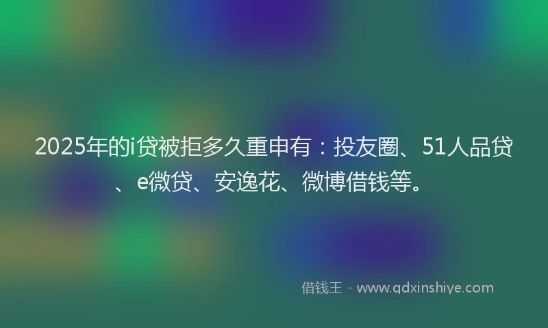 2025年的i贷被拒多久重申有：投友圈、51人品贷、e微贷、安逸花、微博借钱等。