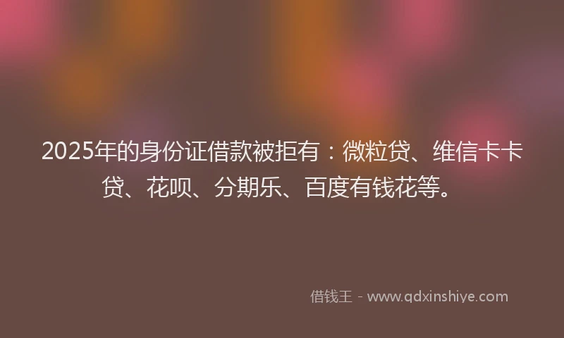 2025年的身份证借款被拒有：微粒贷、维信卡卡贷、花呗、分期乐、百度有钱花等。