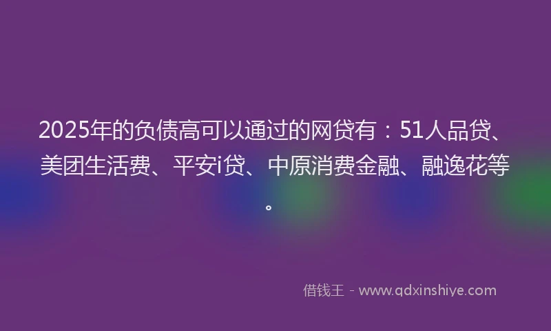 2025年的负债高可以通过的网贷有：51人品贷、美团生活费、平安i贷、中原消费金融、融逸花等。