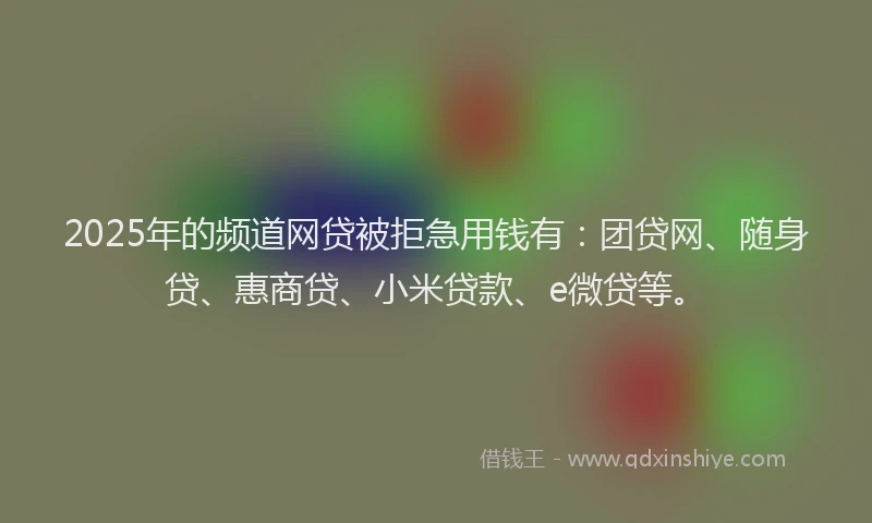 2025年的频道网贷被拒急用钱有：团贷网、随身贷、惠商贷、小米贷款、e微贷等。