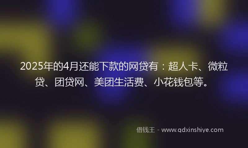 2025年的4月还能下款的网贷有：超人卡、微粒贷、团贷网、美团生活费、小花钱包等。