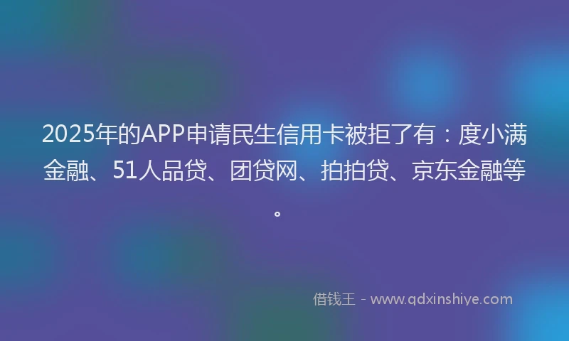 2025年的APP申请民生信用卡被拒了有：度小满金融、51人品贷、团贷网、拍拍贷、京东金融等。