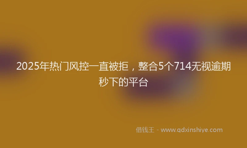 2025年热门风控一直被拒，整合5个714无视逾期秒下的平台