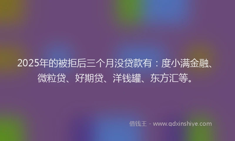 2025年的被拒后三个月没贷款有：度小满金融、微粒贷、好期贷、洋钱罐、东方汇等。
