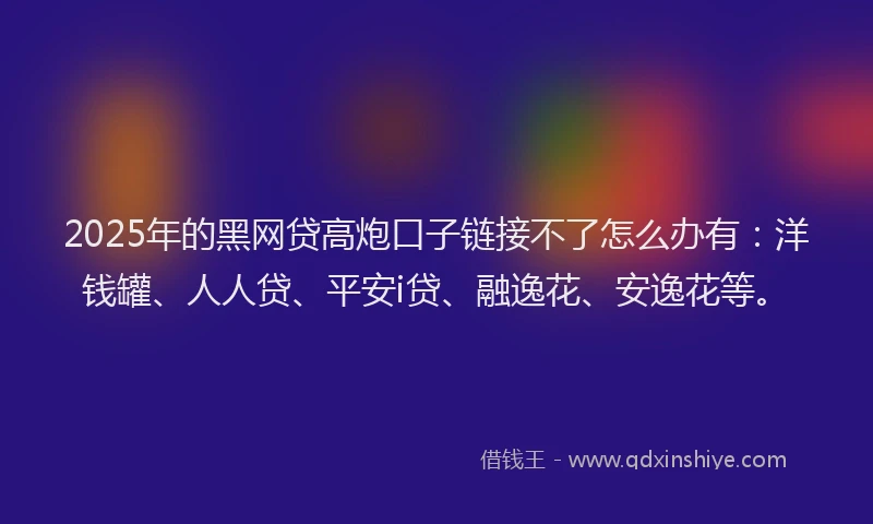 2025年的黑网贷高炮口子链接不了怎么办有：洋钱罐、人人贷、平安i贷、融逸花、安逸花等。