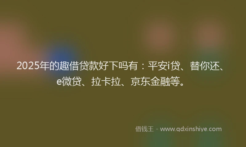 2025年的趣借贷款好下吗有：平安i贷、替你还、e微贷、拉卡拉、京东金融等。