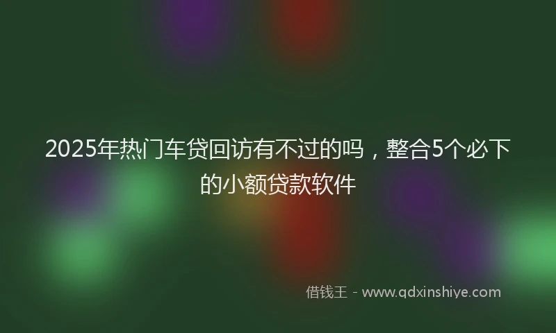 2025年热门车贷回访有不过的吗，整合5个必下的小额贷款软件