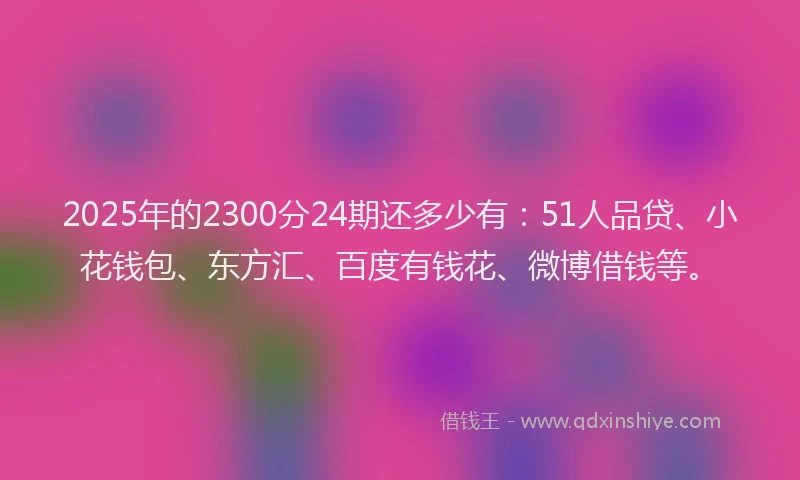 2025年的2300分24期还多少有：51人品贷、小花钱包、东方汇、百度有钱花、微博借钱等。