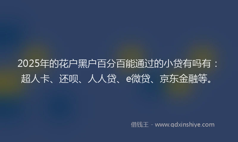 2025年的花户黑户百分百能通过的小贷有吗有：超人卡、还呗、人人贷、e微贷、京东金融等。