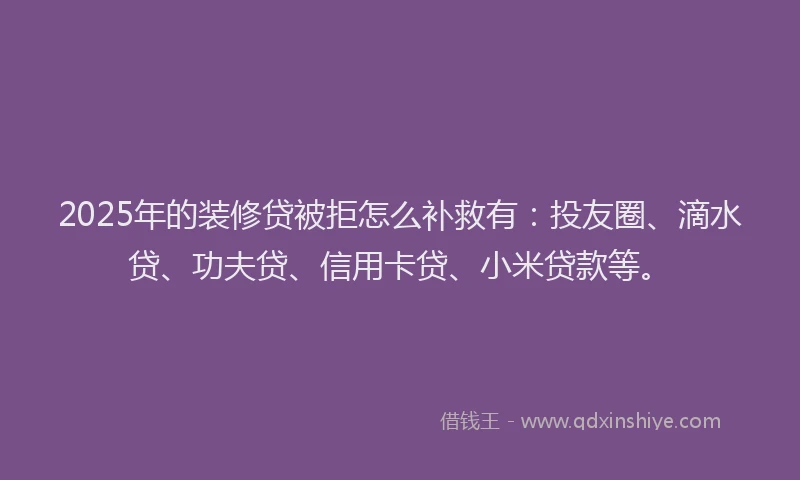 2025年的装修贷被拒怎么补救有：投友圈、滴水贷、功夫贷、信用卡贷、小米贷款等。