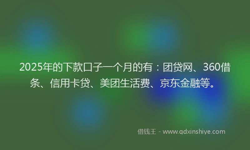 2025年的下款口子一个月的有：团贷网、360借条、信用卡贷、美团生活费、京东金融等。