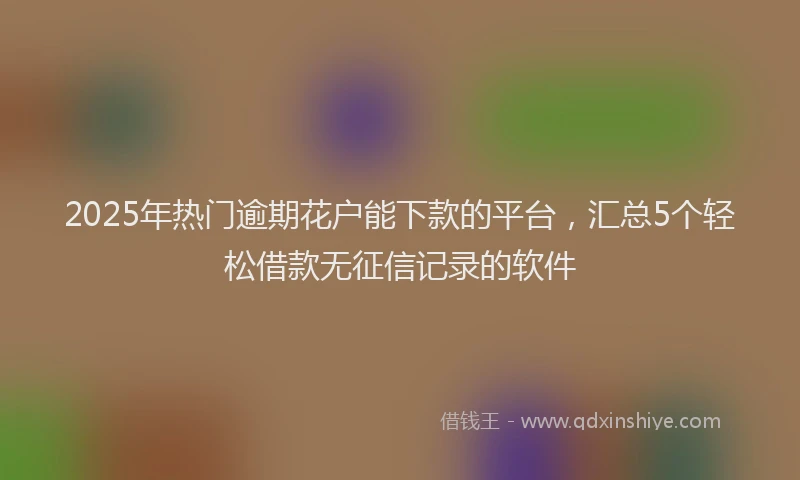 2025年热门逾期花户能下款的平台，汇总5个轻松借款无征信记录的软件