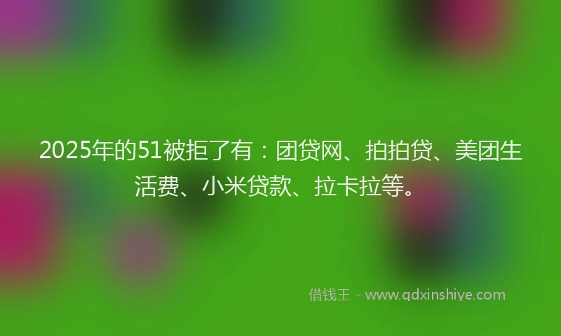 2025年的51被拒了有：团贷网、拍拍贷、美团生活费、小米贷款、拉卡拉等。