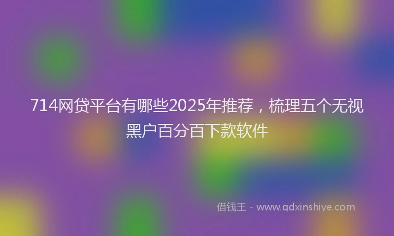 714网贷平台有哪些2025年推荐，梳理五个无视黑户百分百下款软件