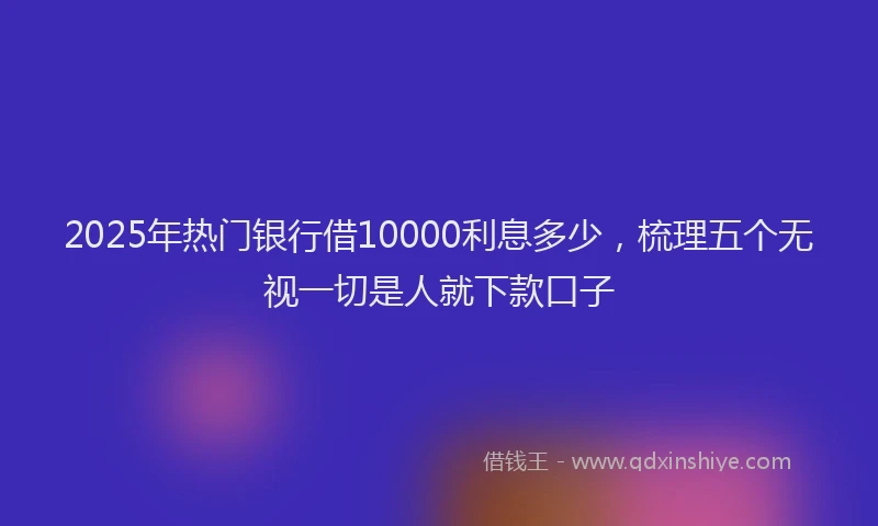 2025年热门银行借10000利息多少，梳理五个无视一切是人就下款口子