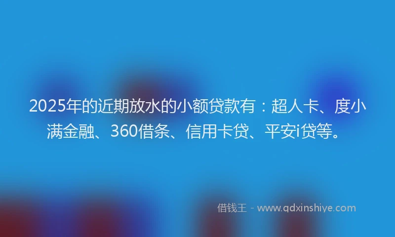2025年的近期放水的小额贷款有：超人卡、度小满金融、360借条、信用卡贷、平安i贷等。