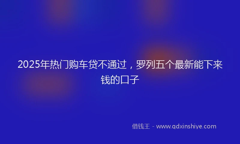 2025年热门购车贷不通过，罗列五个最新能下来钱的口子