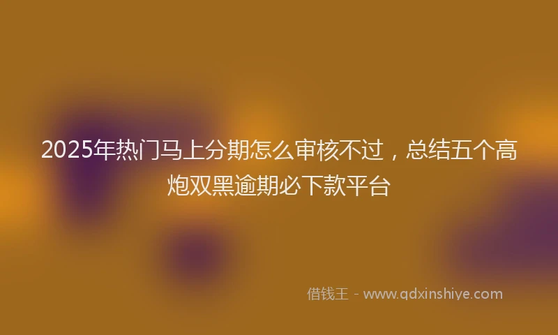 2025年热门马上分期怎么审核不过，总结五个高炮双黑逾期必下款平台