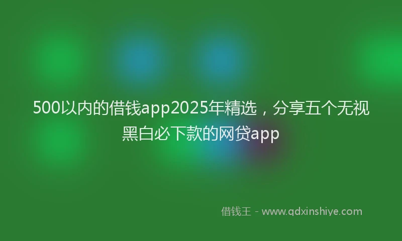 500以内的借钱app2025年精选，分享五个无视黑白必下款的网贷app