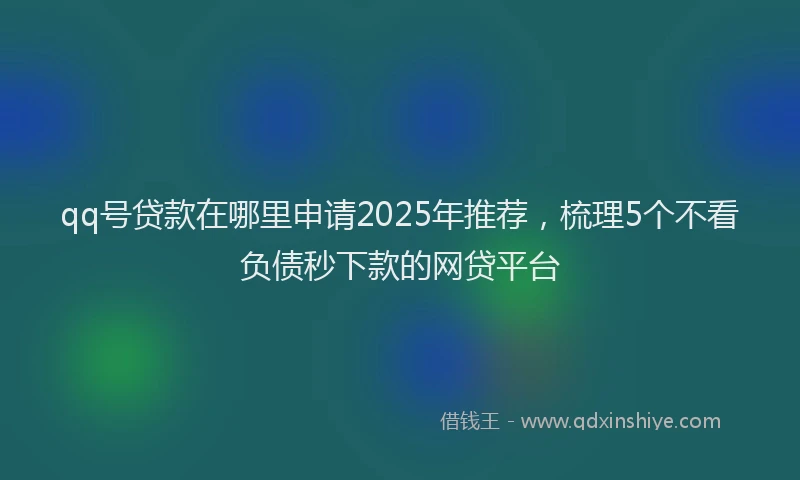 qq号贷款在哪里申请2025年推荐，梳理5个不看负债秒下款的网贷平台